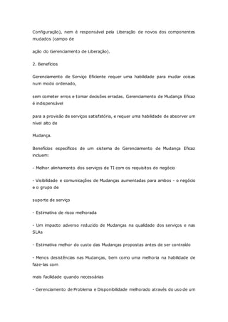 Configuração), nem é responsável pela Liberação de novos dos componentes 
mudados (campo de 
ação do Gerenciamento de Liberação). 
2. Benefícios 
Gerenciamento de Serviço Eficiente requer uma habilidade para mudar coisas 
num modo ordenado, 
sem cometer erros e tomar decisões erradas. Gerenciamento de Mudança Eficaz 
é indispensável 
para a provisão de serviços satisfatória, e requer uma habilidade de absorver um 
nível alto de 
Mudança. 
Benefícios específicos de um sistema de Gerenciamento de Mudança Eficaz 
incluem: 
- Melhor alinhamento dos serviços de TI com os requisitos do negócio 
- Visibilidade e comunicações de Mudanças aumentadas para ambos - o negócio 
e o grupo de 
suporte de serviço 
- Estimativa de risco melhorada 
- Um impacto adverso reduzido de Mudanças na qualidade dos serviços e nas 
SLAs 
- Estimativa melhor do custo das Mudanças propostas antes de ser contraído 
- Menos desistências nas Mudanças, bem como uma melhoria na habilidade de 
faze-las com 
mais facilidade quando necessárias 
- Gerenciamento de Problema e Disponibilidade melhorado através do uso de um 
 