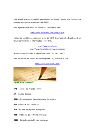 Para a realização da prova ITIL Foundation, você pode realizar pela Prometric ou 
procurar um centro autorizado pela EXIN. 
Para agendar uma prova no Prometric, consultar o site: 
http://www.prometric.com/default.htm 
Indicamos também que acessem o site do itSMF Internacional e Brasil que é um 
fórum com noticias e informações sobre ITIL. 
http://www.itsmfi.org/ 
http://www.theartofservice.com/podcast/ 
Site extremamente rico em PodCasts sobre ITIL (em inglês). 
Para encontrar um centro autorizado pela EXIN, consultar o site: 
http://www.exin-exams.com 
Siglas mais utilizadas 
ANS - Acordo de nível de serviço 
AR - Análise de risco 
GCN - Gerenciamento da continuidade do negócio 
BEC - Base de erro conhecido 
AIN - Análise de impacto ao negócio 
BSD - Biblioteca de software definitivo 
CCM - Conselho consultivo de mudanças 
 