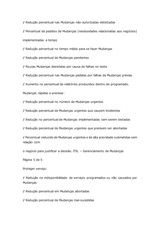 ƒ Redução percentual nas Mudanças não-autorizadas detectadas 
ƒ Percentual de pedidos de Mudanças (necessidades relacionadas aos negócios) 
implementadas a tempo 
ƒ Redução percentual no tempo médio para se fazer Mudanças 
ƒ Redução percentual de Mudanças pendentes 
ƒ Poucas Mudanças desistidas por causa de falhas no teste 
ƒ Redução percentual nas Mudanças pedidas por falhas de Mudanças prévias 
ƒ Aumento no percentual de relatórios produzidos dentro do programado. 
Mudanças rápidas e precisas: 
ƒ Redução percentual no número de Mudanças urgentes 
ƒ Redução percentual de Mudanças urgentes que causem Incidentes 
ƒ Redução no percentual de Mudanças implementadas sem serem testadas 
ƒ Redução percentual de Mudanças urgentes que precisem ser abortadas 
ƒ Percentual reduzido de Mudanças urgentes e de alta prioridade submetidas sem 
relação com 
o negócio para justificar a decisão. ITIL – Gerenciamento de Mudanças 
Página 5 de 5 
Proteger serviço: 
ƒ Redução na indisponibilidade de serviços programados ou não causados por 
Mudanças 
ƒ Redução percentual em Mudanças abortadas 
ƒ Redução percentual de Mudanças mal-sucedidas 
 
