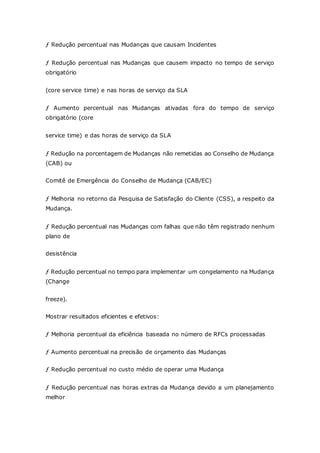 ƒ Redução percentual nas Mudanças que causam Incidentes 
ƒ Redução percentual nas Mudanças que causem impacto no tempo de serviço 
obrigatório 
(core service time) e nas horas de serviço da SLA 
ƒ Aumento percentual nas Mudanças ativadas fora do tempo de serviço 
obrigatório (core 
service time) e das horas de serviço da SLA 
ƒ Redução na porcentagem de Mudanças não remetidas ao Conselho de Mudança 
(CAB) ou 
Comitê de Emergência do Conselho de Mudança (CAB/EC) 
ƒ Melhoria no retorno da Pesquisa de Satisfação do Cliente (CSS), a respeito da 
Mudança. 
ƒ Redução percentual nas Mudanças com falhas que não têm registrado nenhum 
plano de 
desistência 
ƒ Redução percentual no tempo para implementar um congelamento na Mudança 
(Change 
freeze). 
Mostrar resultados eficientes e efetivos: 
ƒ Melhoria percentual da eficiência baseada no número de RFCs processadas 
ƒ Aumento percentual na precisão de orçamento das Mudanças 
ƒ Redução percentual no custo médio de operar uma Mudança 
ƒ Redução percentual nas horas extras da Mudança devido a um planejamento 
melhor 
 