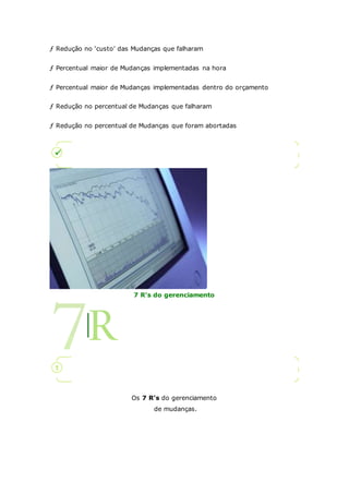 ƒ Redução no ‘custo’ das Mudanças que falharam 
ƒ Percentual maior de Mudanças implementadas na hora 
ƒ Percentual maior de Mudanças implementadas dentro do orçamento 
ƒ Redução no percentual de Mudanças que falharam 
ƒ Redução no percentual de Mudanças que foram abortadas 
7 R's do gerenciamento 
Os 7 R’s do gerenciamento 
de mudanças. 
 