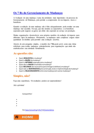 Os 7 Rs do Gerenciamento de Mudanças 
A Avaliação de uma mudança é uma das atividades mais importantes do processo de 
Gerenciamento de Mudanças, pois permite a compreensão do seu impacto, riscos e 
benefícios. 
Quando a avaliação de uma mudança não é feita adequadamente pode resultar em uma 
mudança mal sucedida. Ou seja, que não atendeu as expectativas e os benefícios 
esperados pelo negócio ou gerou um efeito não esperado no serviço em produção. 
Muitas organizações desenvolvem seus próprios modelos de avaliação de impacto para 
diferentes tipos de mudanças. Obviamente, as mudanças mais complexas exigem maior 
quantidade de detalhes para permitir uma avaliação assertiva. 
Através de sete perguntas simples, o modelo dos 7 Rs pode servir como uma ótima 
referência para avaliar mudanças, principalmente para organizações que ainda não 
estabeleceram esta atividade formalmente. 
As questões são: 
 Quem REQUISITOU a mudança? 
 Qual é a RAZÃO da mudança? 
 Qual é o RETORNO esperado com a mudança? 
 Quais são os RISCOS envolvidos na mudança? 
 Quais RECURSOS são necessários para entregar (viabilizar) a mudança? 
 Quem são os RESPONSÁVEIS pela construção, teste e implementação da mudança? 
 Qual é o RELACIONAMENTO entre esta mudança com outras mudanças? 
Simples, não? 
Faça uma experiência. Os resultados podem ser surpreendentes! 
Até a próxima! 
Compartilhe! 
 
 
 
 
Por Gaea Consulting|Info TI|0 Comentários 
 