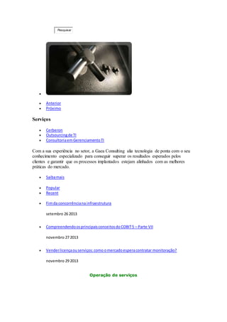 Pesquisar . 
 
 Anterior 
 Próximo 
Serviços 
 Cerberon 
 Outsourcing de TI 
 Consultoria em Gerenciamento TI 
Com a sua experiência no setor, a Gaea Consulting alia tecnologia de ponta com o seu 
conhecimento especializado para conseguir superar os resultados esperados pelos 
clientes e garantir que os processos implantados estejam alinhados com as melhores 
práticas do mercado. 
 Saiba mais 
 Popular 
 Recent 
 Fim da concorrência na infraestrutura 
setembro 26 2013 
 Compreendendo os principais conceitos do COBIT 5 – Parte VII 
novembro 27 2013 
 Vender licença ou serviços: como o mercado espera contratar monitoração? 
novembro 29 2013 
Operação de serviços 
 