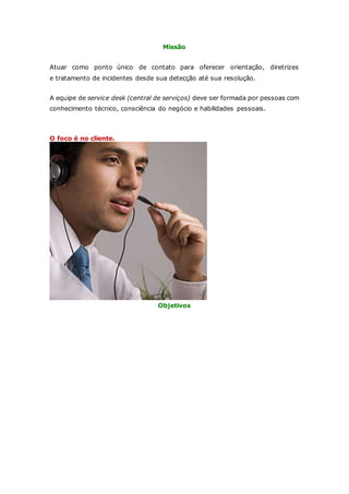 Missão 
Atuar como ponto único de contato para oferecer orientação, diretrizes 
e tratamento de incidentes desde sua detecção até sua resolução. 
A equipe de service desk (central de serviços) deve ser formada por pessoas com 
conhecimento técnico, consciência do negócio e habilidades pessoais. 
O foco é no cliente. 
Objetivos 
 