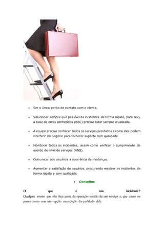  Ser o único ponto de contato com o cliente. 
 Solucionar sempre que possível os incidentes de forma rápida, para isso, 
a base de erros conhecidos (BEC) precisa estar sempre atualizada. 
 A equipe precisa conhecer todos os serviços prestados e como eles podem 
interferir no negócio para fornecer suporte com qualidade. 
 Monitorar todos os incidentes, assim como verificar o cumprimento do 
acordo de nível de serviços (ANS). 
 Comunicar aos usuários a ocorrência de mudanças. 
 Aumentar a satisfação do usuários, procurando resolver os incidentes de 
forma rápida e com qualidade. 
 Conceitos 
O que é um incidente? 
Qualquer evento que não faça parte da operação padrão de um serviço e, que cause ou 
possa causar uma interrupção ou redução da qualidade dele. 
 