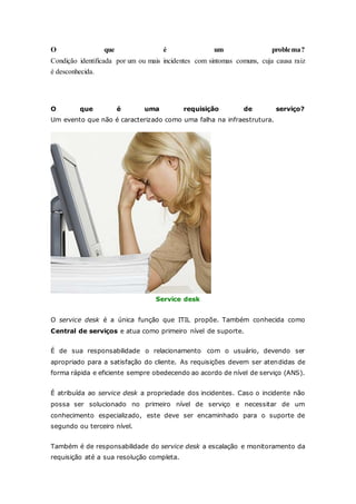 O que é um problema? 
Condição identificada por um ou mais incidentes com sintomas comuns, cuja causa raiz 
é desconhecida. 
O que é uma requisição de serviço? 
Um evento que não é caracterizado como uma falha na infraestrutura. 
Service desk 
O service desk é a única função que ITIL propõe. Também conhecida como 
Central de serviços e atua como primeiro nível de suporte. 
É de sua responsabilidade o relacionamento com o usuário, devendo ser 
apropriado para a satisfação do cliente. As requisições devem ser atendidas de 
forma rápida e eficiente sempre obedecendo ao acordo de nível de serviço (ANS). 
É atribuída ao service desk a propriedade dos incidentes. Caso o incidente não 
possa ser solucionado no primeiro nível de serviço e necessitar de um 
conhecimento especializado, este deve ser encaminhado para o suporte de 
segundo ou terceiro nível. 
Também é de responsabilidade do service desk a escalação e monitoramento da 
requisição até a sua resolução completa. 
 
