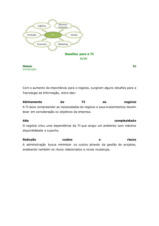 Desafios para a TI 
3/15 
Módulo 01 
Introdução 
Com o aumento da importância para o negócio, surgiram alguns desafios para a 
Tecnologia da Informação, entre eles: 
Alinhamento da TI ao negócio 
A TI deve compreender as necessidades do negócio e seus investimentos devem 
levar em consideração os objetivos da empresa. 
Alta complexidade 
O negócio criou uma dependência da TI que exigiu um ambiente com máxima 
disponibilidade e suporte. 
Redução custos e riscos 
A administração busca minimizar os custos através da gestão de projetos, 
analisando também os riscos relacionados a novas mudanças. 
 