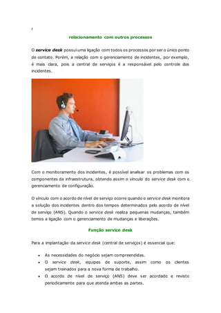 r 
relacionamento com outros processos 
O service desk possui uma ligação com todos os processos por ser o único ponto 
de contato. Porém, a relação com o gerenciamento de incidentes, por exemplo, 
é mais clara, pois a central de serviços é a responsável pelo controle dos 
incidentes. 
Com o monitoramento dos incidentes, é possível analisar os problemas com os 
componentes da infraestrutura, obtendo assim o vínculo do service desk com o 
gerenciamento de configuração. 
O vínculo com o acordo de nível de serviço ocorre quando o service desk monitora 
a solução dos incidentes dentro dos tempos determinados pelo acordo de nível 
de serviço (ANS). Quando o service desk realiza pequenas mudanças, também 
temos a ligação com o gerenciamento de mudanças e liberações. 
Função service desk 
Para a implantação da service desk (central de serviços) é essencial que: 
 As necessidades do negócio sejam compreendidas. 
 O service desk, equipes de suporte, assim como os clientes 
sejam treinados para a nova forma de trabalho. 
 O acordo de nível de serviço (ANS) deve ser acordado e revisto 
periodicamente para que atenda ambas as partes. 
 