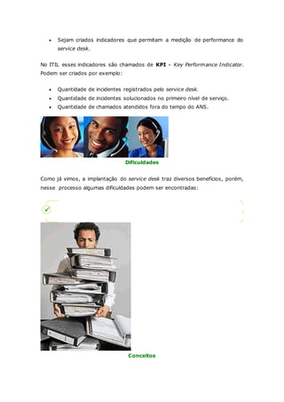  Sejam criados indicadores que permitam a medição de performance do 
service desk. 
No ITIL esses indicadores são chamados de KPI – Key Performance Indicator. 
Podem ser criados por exemplo: 
 Quantidade de incidentes registrados pelo service desk. 
 Quantidade de incidentes solucionados no primeiro nível de serviço. 
 Quantidade de chamados atendidos fora do tempo do ANS. 
Dificuldades 
Como já vimos, a implantação do service desk traz diversos benefícios, porém, 
nesse processo algumas dificuldades podem ser encontradas: 
Conceitos 
 