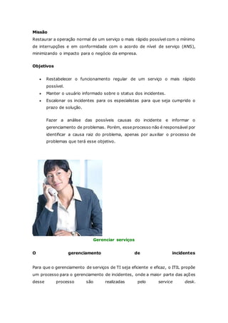 Missão 
Restaurar a operação normal de um serviço o mais rápido possível com o mínimo 
de interrupções e em conformidade com o acordo de nível de serviço (ANS), 
minimizando o impacto para o negócio da empresa. 
Objetivos 
 Restabelecer o funcionamento regular de um serviço o mais rápido 
possível. 
 Manter o usuário informado sobre o status dos incidentes. 
 Escalonar os incidentes para os especialistas para que seja cumprido o 
prazo de solução. 
Fazer a análise das possíveis causas do incidente e informar o 
gerenciamento de problemas. Porém, esse processo não é responsável por 
identificar a causa raiz do problema, apenas por auxiliar o processo de 
problemas que terá esse objetivo. 
Gerenciar serviços 
O gerenciamento de incidentes 
Para que o gerenciamento de serviços de TI seja eficiente e eficaz, o ITIL propõe 
um processo para o gerenciamento de incidentes, onde a maior parte das ações 
desse processo são realizadas pelo service desk. 
 
