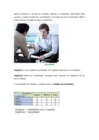 Nesse processo, a central de serviços registra os incidentes informados pelo 
usuário, e tenta resolvê-los, consultando uma base de erros conhecidos (BEC), 
onde consta a solução de alguns incidentes. 
Conceitos 
Impacto é uma medida de criticidade do negócio referente a um incidente. 
Urgência refere-se à velocidade necesária para resolver um incidente de um 
certo impacto. 
A combinação de impacto e urgência gera o código de prioridade. 
 