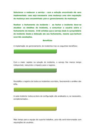 Solucionar e restaurar o serviço : com a solução encontrada ela sera 
implementada caso seja necessaria uma mudança uma rdm requisição 
de mudança sera encaminhada para o gerenciamento de mudanças 
Realizar o fechamento do incidente : ao fechar o incidente deve-se 
atualizar os detalhes do incidente, e comunicar o usuário sobre o 
fechamento do mesmo. O itil enfatiza que o serviço desk é o proprietário 
do incidente desde a detecção ate seu fechamento, mesmo que tenham 
ocorrido escalações. 
Benefícios 
A implantação do gerenciamento de incidentes traz os seguintes benefícios: 
Redução do Impacto 
Com a maior rapidez na solução do incidente, o serviço fica menos tempo 
indisponível, reduzindo o impacto para o negócio. 
Registro 
Possibilita o registro de todos os incidentes ocorridos, favorecendo a análise dos 
KPIs. 
A cada incidente todos os itens de configuração são analisados e, se necessário, 
complementados . 
BDGC mais completo 
Aumento do tempo para o segundo nível 
Mais tempo para a equipe de suporte trabalhar, pois não será interrompida com 
requisições de usuários. 
 