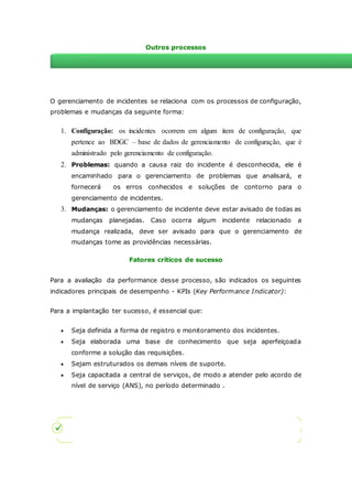 Outros processos 
Relacionamento com outros processos 
O gerenciamento de incidentes se relaciona com os processos de configuração, 
problemas e mudanças da seguinte forma: 
1. Configuração: os incidentes ocorrem em algum item de configuração, que 
pertence ao BDGC – base de dados de gerenciamento de configuração, que é 
administrado pelo gerenciamento de configuração. 
2. Problemas: quando a causa raiz do incidente é desconhecida, ele é 
encaminhado para o gerenciamento de problemas que analisará, e 
fornecerá os erros conhecidos e soluções de contorno para o 
gerenciamento de incidentes. 
3. Mudanças: o gerenciamento de incidente deve estar avisado de todas as 
mudanças planejadas. Caso ocorra algum incidente relacionado a 
mudança realizada, deve ser avisado para que o gerenciamento de 
mudanças tome as providências necessárias. 
Fatores críticos de sucesso 
Para a avaliação da performance desse processo, são indicados os seguintes 
indicadores principais de desempenho - KPIs (Key Performance Indicator): 
Para a implantação ter sucesso, é essencial que: 
 Seja definida a forma de registro e monitoramento dos incidentes. 
 Seja elaborada uma base de conhecimento que seja aperfeiçoada 
conforme a solução das requisições. 
 Sejam estruturados os demais níveis de suporte. 
 Seja capacitada a central de serviços, de modo a atender pelo acordo de 
nível de serviço (ANS), no período determinado . 
 