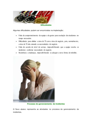 Dificuldades 
Algumas dificuldades podem ser encontradas na implantação: 
 Falta de comprometimento da equipe e do gestor para resolução dos incidentes no 
tempo necessário. 
 Dificuldade para alinhar a área de TI com a área de negócio, pois, normalme nte, 
a área de TI não entende as necessidades do negócio. 
 Falta do acordo de nível de serviço, impossibilitando que a equipe resolva os 
incidentes conforme necessidade do negócio. 
 Resistência a mudanças, impossibilitando se adequar a nova forma de trabalho. 
Processo de gerenciamento de incidentes 
O fluxo abaixo representa as atividades no processo de gerenciamento de 
incidentes. 
 
