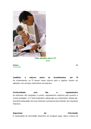 Mais desafios para a TI 
4/15 
Módulo 01 
Introdução 
Justificar o retorno sobre os investimentos em TI 
Os investimentos na TI devem trazer retorno para o negócio. Devem ser 
aplicados nos serviços importantes da empresa. 
Conformidade com leis e regulamentos 
As empresas são obrigadas a cumprir regulamentos impostos pelo governo e 
outras entidades. A TI está totalmente relacionada ao cumprimento destas leis, 
buscando adequação dos seus sistemas e processos para atender aos requisitos 
impostos. 
Segurança da informação 
A necessidade da informação disponível em qualquer lugar, deixa o banco de 
 