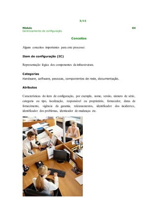 3/11 
Módulo 04 
Gerenciamento de configuração 
Conceitos 
Alguns conceitos importantes para este processo: 
Item de configuração (IC) 
Representação lógica dos componentes da infraestrutura. 
Categorias 
Hardware, software, pessoas, componentes de rede, documentação. 
Atributos 
Características do item de configuração, por exemplo, nome, versão, número de série, 
categoria ou tipo, localização, responsável ou proprietário, fornecedor, datas de 
fornecimento, vigência da garantia, relcionamentos, identificador dos incidentes, 
identificador dos problemas, identicador de mudanças etc. 
 