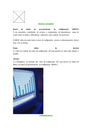 Outros conceitos 
Banco de dados do gerenciamento de configuração (BDGC) 
É um repositório centralizado de serviços e componentes da intraestrutura, capaz de 
conter todos os dados e informações suficientes para controle dos processos. 
O BDGC além de conter todos os itens de configuração, possui os relacionamentos desses 
itens com os demais. 
Ponto crítico de decisão 
É o nível de controle dos itens de configuração (IC) que podem ser vistos pelo alcance e 
detalhe. 
Alcance 
É a abrangência ou extensão dos itens de configuração (IC) que devem ser objeto do 
Banco de dados do gerenciamento de configuração (BDGC). 
Infraestrutura 
 