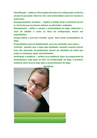 Identificação : coleta as informações dos itens de configuração conforme 
escopo do processo. Deve-se criar uma nomenclatura para os recursos e 
padronizar. 
Acompanhamento do status : registra o estado atual e anteriores de um 
ic, de forma que se possam rastrear as alterações realizadas 
Planejamento : define o escopo e profundidade do bdgc, determina o 
nível de detalhe e como os itens de configuração devem ser 
especificados. 
Escopo define o que sera incluído, quais itens serão contemplados no 
bdgc. 
Profundidade nível de detalhamento que sera atribuído para cada ic. 
Controle : garante que o bdgc seja atualizado somente quando hoyver 
uma rdm aprovada. Procedimentos devem ser adotados de modo que 
todas as mudanças sejam documentadas. 
Verificação e auditoria : verifica se a existência física do componente da 
infraestrutura esta igual ao item de configuração do bdgc. A primeira 
auditoria deve ocorrer logo após o preenchimento do bdgc. 
Benefícios 
 