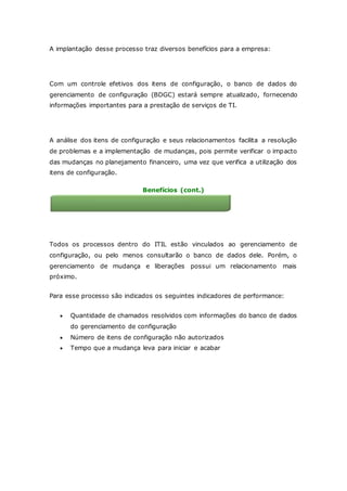 A implantação desse processo traz diversos benefícios para a empresa: 
Informações detalhadas sobre a infraestrutura 
Com um controle efetivos dos itens de configuração, o banco de dados do 
gerenciamento de configuração (BDGC) estará sempre atualizado, fornecendo 
informações importantes para a prestação de serviços de TI. 
Suporte a outros processos ITIL 
A análise dos itens de configuração e seus relacionamentos facilita a resolução 
de problemas e a implementação de mudanças, pois permite verificar o impacto 
das mudanças no planejamento financeiro, uma vez que verifica a utilização dos 
itens de configuração. 
Benefícios (cont.) 
Relacionamento com outros processos 
Todos os processos dentro do ITIL estão vinculados ao gerenciamento de 
configuração, ou pelo menos consultarão o banco de dados dele. Porém, o 
gerenciamento de mudança e liberações possui um relacionamento mais 
próximo. 
Para esse processo são indicados os seguintes indicadores de performance: 
 Quantidade de chamados resolvidos com informações do banco de dados 
do gerenciamento de configuração 
 Número de itens de configuração não autorizados 
 Tempo que a mudança leva para iniciar e acabar 
 
