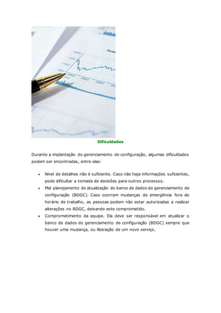 Dificuldades 
Durante a implantação do gerenciamento de configuração, algumas dificuldades 
podem ser encontradas, entre elas: 
 Nível de detalhes não é suficiente. Caso não haja informações suficientes, 
pode dificultar a tomada de decisões para outros processos. 
 Mal planejamento de atualização do banco de dados do gerenciamento de 
configuração (BDGC). Caso ocorram mudanças de emergência fora do 
horário de trabalho, as pessoas podem não estar autorizadas a realizar 
alterações no BDGC, deixando este comprometido. 
 Comprometimento da equipe. Ela deve ser responsável em atualizar o 
banco de dados do gerenciamento de configuração (BDGC) sempre que 
houver uma mudança, ou liberação de um novo serviço. 
 