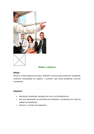 Missão e objetivos 
Missão 
Diminuir a interrupção de serviços, utilizando recursos para solucionar problemas 
conforme necessidade do negócio, e prevenir que esses problemas ocorram 
novamente. 
Objetivos 
 Solucionar problemas causados por erros na infraestrutura. 
 Agir pró-ativamente na ocorrência de incidentes e problemas por meio da 
análise de tendências. 
 Diminuir o número de incidentes. 
 