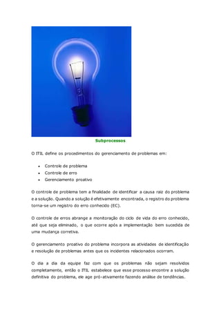 Subprocessos 
O ITIL define os procedimentos do gerenciamento de problemas em: 
 Controle de problema 
 Controle de erro 
 Gerenciamento proativo 
O controle de problema tem a finalidade de identificar a causa raiz do problema 
e a solução. Quando a solução é efetivamente encontrada, o registro do problema 
torna-se um registro do erro conhecido (EC). 
O controle de erros abrange a monitoração do ciclo de vida do erro conhecido, 
até que seja eliminado, o que ocorre após a implementação bem sucedida de 
uma mudança corretiva. 
O gerenciamento proativo do problema incorpora as atividades de identificação 
e resolução de problemas antes que os incidentes relacionados ocorram. 
O dia a dia da equipe faz com que os problemas não sejam resolvidos 
completamente, então o ITIL estabelece que esse processo encontre a solução 
definitiva do problema, ele age pró-ativamente fazendo análise de tendências. 
 