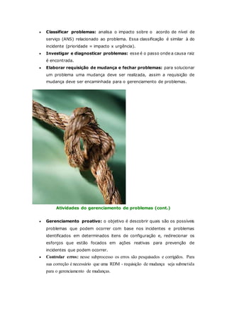  Classificar problemas: analisa o impacto sobre o acordo de nível de 
serviço (ANS) relacionado ao problema. Essa classificação é similar à do 
incidente (prioridade = impacto x urgência). 
 Investigar e diagnosticar problemas: esse é o passo onde a causa raiz 
é encontrada. 
 Elaborar requisição de mudança e fechar problemas: para solucionar 
um problema uma mudança deve ser realizada, assim a requisição de 
mudança deve ser encaminhada para o gerenciamento de problemas. 
Atividades do gerenciamento de problemas (cont.) 
 Gerenciamento proativo: o objetivo é descobrir quais são os possíveis 
problemas que podem ocorrer com base nos incidentes e problemas 
identificados em determinados itens de configuração e, redirecionar os 
esforços que estão focados em ações reativas para prevenção de 
incidentes que podem ocorrer. 
 Controlar erros: nesse subprocesso os erros são pesquisados e corrigidos. Para 
sua correção é necessário que uma RDM - requisição de mudança seja submetida 
para o gerenciamento de mudanças. 
 