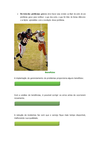  Revisão dos problemas graves: deve haver uma revisão ao final do ciclo de um 
problema grave para verificar o que deu certo, o que foi feito de forma diferente 
e as lições aprendidas com a resolução desse problema. 
Benefícios 
A implantação do gerenciamento de problemas proporciona alguns benefícios: 
Redução de incidentes 
Com a análise de tendências, é possível corrigir os erros antes de ocorrerem 
novamente. 
Melhoria na qualidade de serviços de TI 
A redução de incidentes faz com que o serviço fique mais tempo disponível, 
melhorando sua qualidade. 
 