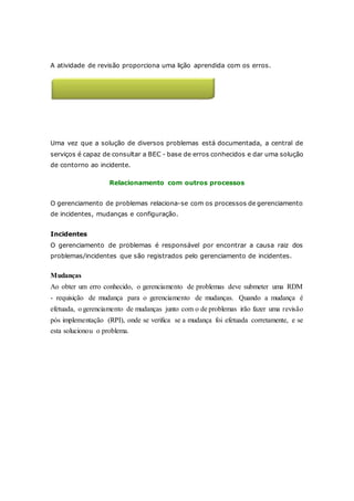Cultura de lições aprendidas 
A atividade de revisão proporciona uma lição aprendida com os erros. 
Aumento de incidentes solucionados 
pela central de serviços 
Uma vez que a solução de diversos problemas está documentada, a central de 
serviços é capaz de consultar a BEC - base de erros conhecidos e dar uma solução 
de contorno ao incidente. 
Relacionamento com outros processos 
O gerenciamento de problemas relaciona-se com os processos de gerenciamento 
de incidentes, mudanças e configuração. 
Incidentes 
O gerenciamento de problemas é responsável por encontrar a causa raiz dos 
problemas/incidentes que são registrados pelo gerenciamento de incidentes. 
Mudanças 
Ao obter um erro conhecido, o gerenciamento de problemas deve submeter uma RDM 
- requisição de mudança para o gerenciamento de mudanças. Quando a mudança é 
efetuada, o gerenciamento de mudanças junto com o de problemas irão fazer uma revisão 
pós implementação (RPI), onde se verifica se a mudança foi efetuada corretamente, e se 
esta solucionou o problema. 
 