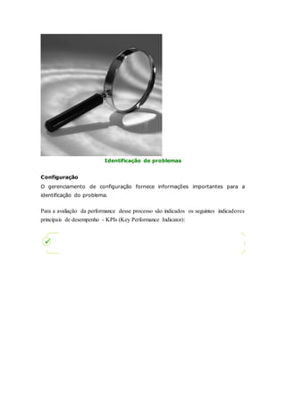 Identificação de problemas 
Configuração 
O gerenciamento de configuração fornece informações importantes para a 
identificação do problema. 
Para a avaliação da performance desse processo são indicados os seguintes indicadores 
principais de desempenho - KPIs (Key Performance Indicator): 
 