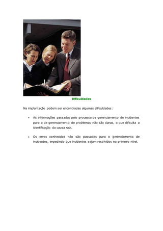 Dificuldades 
Na implantação podem ser encontradas algumas dificuldades: 
 As informações passadas pelo processo de gerenciamento de incidentes 
para o de gerenciamento de problemas não são claras, o que dificulta a 
identificação da causa raiz. 
 Os erros conhecidos não são passados para o gerenciamento de 
incidentes, impedindo que incidentes sejam resolvidos no primeiro nível. 
 