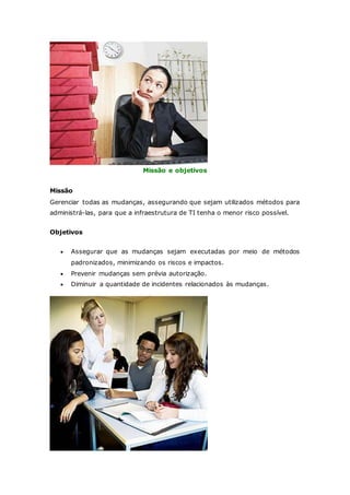 Missão e objetivos 
Missão 
Gerenciar todas as mudanças, assegurando que sejam utilizados métodos para 
administrá-las, para que a infraestrutura de TI tenha o menor risco possível. 
Objetivos 
 Assegurar que as mudanças sejam executadas por meio de métodos 
padronizados, minimizando os riscos e impactos. 
 Prevenir mudanças sem prévia autorização. 
 Diminuir a quantidade de incidentes relacionados às mudanças. 
 