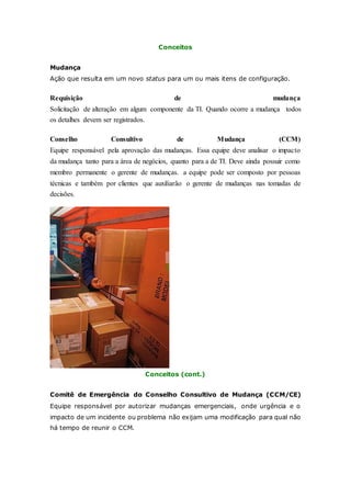 Conceitos 
Mudança 
Ação que resulta em um novo status para um ou mais itens de configuração. 
Requisição de mudança 
Solicitação de alteração em algum componente da TI. Quando ocorre a mudança todos 
os detalhes devem ser registrados. 
Conselho Consultivo de Mudança (CCM) 
Equipe responsável pela aprovação das mudanças. Essa equipe deve analisar o impacto 
da mudança tanto para a área de negócios, quanto para a de TI. Deve ainda possuir como 
membro permanente o gerente de mudanças. a equipe pode ser composto por pessoas 
técnicas e também por clientes que auxiliarão o gerente de mudanças nas tomadas de 
decisões. 
Conceitos (cont.) 
Comitê de Emergência do Conselho Consultivo de Mudança (CCM/CE) 
Equipe responsável por autorizar mudanças emergenciais, onde urgência e o 
impacto de um incidente ou problema não exijam uma modificação para qual não 
há tempo de reunir o CCM. 
 