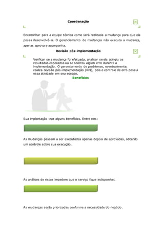 Coordenação 
Encaminhar para a equipe técnica como será realizada a mudança para que ela 
possa desenvolvê-la. O gerenciamento de mudanças não executa a mudança, 
apenas aprova e acompanha. 
Revisão pós-implementação 
Verificar se a mudança foi efetuada, analisar se ela atingiu os 
resultados esperados ou se ocorreu algum erro durante a 
implementação. O gerenciamento de problemas, eventualmente, 
realiza revisão pós-implementação (RPI), pois o controle de erro possui 
essa atividade em seu escopo. 
Benefícios 
Sua implantação traz alguns benefícios. Entre eles: 
As mudanças passam a ser executadas apenas depois de aprovadas, obtendo 
um controle sobre sua execução. 
Maior controle das mudanças 
Redução da interrupção do serviço 
As análises de riscos impedem que o serviço fique indisponível. 
Alinhamento da TI ao negócio 
As mudanças serão priorizadas conforme a necessidade do negócio. 
 