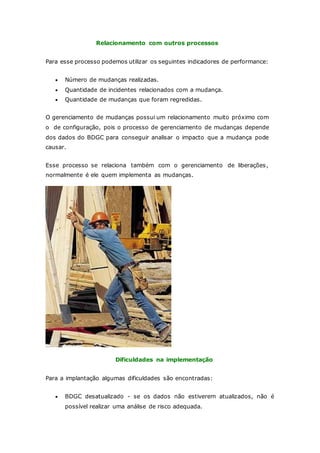 Relacionamento com outros processos 
Para esse processo podemos utilizar os seguintes indicadores de performance: 
 Número de mudanças realizadas. 
 Quantidade de incidentes relacionados com a mudança. 
 Quantidade de mudanças que foram regredidas. 
O gerenciamento de mudanças possui um relacionamento muito próximo com 
o de configuração, pois o processo de gerenciamento de mudanças depende 
dos dados do BDGC para conseguir analisar o impacto que a mudança pode 
causar. 
Esse processo se relaciona também com o gerenciamento de liberações, 
normalmente é ele quem implementa as mudanças. 
Dificuldades na implementação 
Para a implantação algumas dificuldades são encontradas: 
 BDGC desatualizado - se os dados não estiverem atualizados, não é 
possível realizar uma análise de risco adequada. 
 
