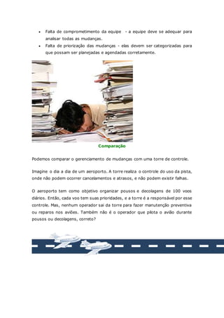  Falta de comprometimento da equipe - a equipe deve se adequar para 
analisar todas as mudanças. 
 Falta de priorização das mudanças - elas devem ser categorizadas para 
que possam ser planejadas e agendadas corretamente. 
Comparação 
Podemos comparar o gerenciamento de mudanças com uma torre de controle. 
Imagine o dia a dia de um aeroporto. A torre realiza o controle do uso da pista, 
onde não podem ocorrer cancelamentos e atrasos, e não podem existir falhas. 
O aeroporto tem como objetivo organizar pousos e decolagens de 100 voos 
diários. Então, cada voo tem suas prioridades, e a torre é a responsável por esse 
controle. Mas, nenhum operador sai da torre para fazer manutenção preventiva 
ou reparos nos aviões. Também não é o operador que pilota o avião durante 
pousos ou decolagens, correto? 
 