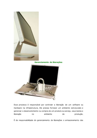 Gerenciamento de liberações 
Esse processo é responsável por controlar a liberação de um software ou 
hardware na infraestrutura. Ele precisa fornecer um ambiente estruturado e 
gerenciar o desenvolvimento ou compra de um produto ou serviço, seus testes e 
liberação no ambiente de produção. 
É de responsabilidade do gerenciamento de liberações o armazenamento dos 
 