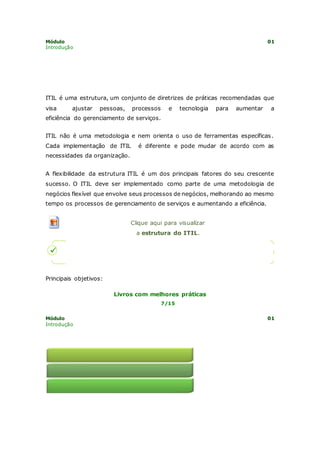Módulo 01 
Introdução 
ITIL é uma estrutura, um conjunto de diretrizes de práticas recomendadas que 
visa ajustar pessoas, processos e tecnologia para aumentar a 
eficiência do gerenciamento de serviços. 
ITIL não é uma metodologia e nem orienta o uso de ferramentas específicas. 
Cada implementação de ITIL é diferente e pode mudar de acordo com as 
necessidades da organização. 
A flexibilidade da estrutura ITIL é um dos principais fatores do seu crescente 
sucesso. O ITIL deve ser implementado como parte de uma metodologia de 
negócios flexível que envolve seus processos de negócios, melhorando ao mesmo 
tempo os processos de gerenciamento de serviços e aumentando a eficiência. 
Clique aqui para visualizar 
a estrutura do ITIL. 
Principais objetivos: 
Livros com melhores práticas 
7/15 
Módulo 01 
Introdução 
 