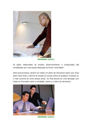 Atividades (cont.) 
As ações relacionadas ao projeto, desenvolvimento e configuração são 
completadas por uma equipe adequada de forma “controlada”. 
Após esse processo, deverá ser criada um plano de retrocesso (back out). Esse 
plano deve focar o retorno do estado do serviço antes de qualquer mudança ou 
o mais próximo de como estava antes. Ao final deverá ter uma liberação com 
todas as instruções sobre a instalação, testes e o plano de retrocesso. 
Atividades (cont.) 
 