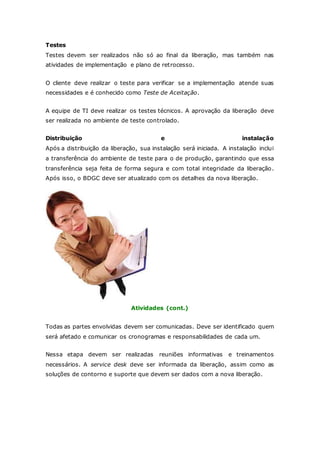 Testes 
Testes devem ser realizados não só ao final da liberação, mas também nas 
atividades de implementação e plano de retrocesso. 
O cliente deve realizar o teste para verificar se a implementação atende suas 
necessidades e é conhecido como Teste de Aceitação. 
A equipe de TI deve realizar os testes técnicos. A aprovação da liberação deve 
ser realizada no ambiente de teste controlado. 
Distribuição e instalação 
Após a distribuição da liberação, sua instalação será iniciada. A instalação inclui 
a transferência do ambiente de teste para o de produção, garantindo que essa 
transferência seja feita de forma segura e com total integridade da liberação. 
Após isso, o BDGC deve ser atualizado com os detalhes da nova liberação. 
Atividades (cont.) 
Todas as partes envolvidas devem ser comunicadas. Deve ser identificado quem 
será afetado e comunicar os cronogramas e responsabilidades de cada um. 
Nessa etapa devem ser realizadas reuniões informativas e treinamentos 
necessários. A service desk deve ser informada da liberação, assim como as 
soluções de contorno e suporte que devem ser dados com a nova liberação. 
 