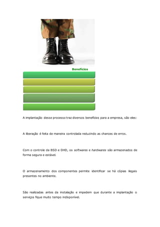 Benefícios 
A implantação desse processo traz diversos benefícios para a empresa, são eles: 
Maior expectativa de sucesso 
A liberação é feita de maneira controlada reduzindo as chances de erros. 
Garantia de que hardware e software são armazenados em ambiente seguro 
Com o controle da BSD e DHD, os softwares e hardwares são armazenados de 
forma segura e estável. 
Redução da probabilidade de cópias ilegais 
O armazenamento dos componentes permite identificar se há cópias ilegais 
presentes no ambiente. 
Avaliações de impacto 
São realizadas antes da instalação e impedem que durante a implantação o 
serviços fique muito tempo indisponível. 
Histórico preciso das liberações 
 
