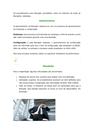 Os procedimentos para liberação possibilitam obter um histórico de todas as 
liberações realizadas. 
Relacionamentos 
O gerenciamento de liberação relaciona-se com os processos de gerenciamento 
de mudanças e configuração. 
Mudanças: este processo controla todas as mudanças e informa quando e como 
elas serão executadas gerando uma nova liberação. 
Configuração: a cada liberação realizada, o gerenciamento de configuração 
deve ser informado para que o item de configuração seja atualizado na BDGC. 
Além de verificar se software e hardware estão atualizados no DHD e BSD. 
Para esse processo podemos utilizar os seguintes indicadores de performance: 
Dificuldades 
Para a implantação algumas dificuldades são encontradas: 
 Mudança de cultura dos usuários para realizar uma nova liberação. 
 Liberações urgentes. Os procedimentos precisam ser bem definidos para 
não comprometer a integridade das informações da BSD, DHD e BDGC. 
 Falta de testes. O ambiente de testes deve ser apropriado para que a 
liberação seja testada reduzindo os riscos na hora de disponibilizar em 
produção. 
 