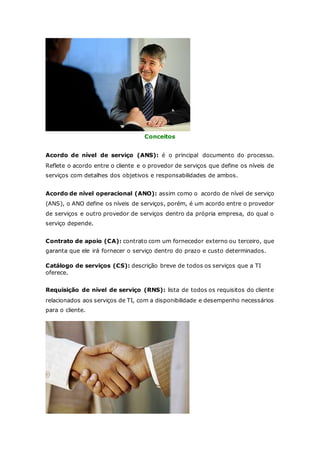 Conceitos 
Acordo de nível de serviço (ANS): é o principal documento do processo. 
Reflete o acordo entre o cliente e o provedor de serviços que define os níveis de 
serviços com detalhes dos objetivos e responsabilidades de ambos. 
Acordo de nível operacional (ANO): assim como o acordo de nível de serviço 
(ANS), o ANO define os níveis de serviços, porém, é um acordo entre o provedor 
de serviços e outro provedor de serviços dentro da própria empresa, do qual o 
serviço depende. 
Contrato de apoio (CA): contrato com um fornecedor externo ou terceiro, que 
garanta que ele irá fornecer o serviço dentro do prazo e custo determinados. 
Catálogo de serviços (CS): descrição breve de todos os serviços que a TI 
oferece. 
Requisição de nível de serviço (RNS): lista de todos os requisitos do cliente 
relacionados aos serviços de TI, com a disponibilidade e desempenho necessários 
para o cliente. 
 