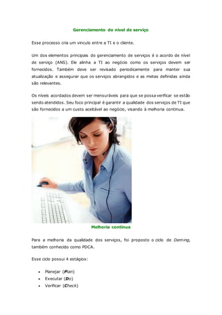 Gerenciamento do nível de serviço 
Esse processo cria um vinculo entre a TI e o cliente. 
Um dos elementos principais do gerenciamento de serviços é o acordo de nível 
de serviço (ANS). Ele alinha a TI ao negócio como os serviços devem ser 
fornecidos. Também deve ser revisado periodicamente para manter sua 
atualização e assegurar que os serviços abrangidos e as metas definidas ainda 
são relevantes. 
Os níveis acordados devem ser mensuráveis para que se possa verificar se estão 
sendo atendidos. Seu foco principal é garantir a qualidade dos serviços de TI que 
são fornecidos a um custo aceitável ao negócio, visando à melhoria continua. 
Melhoria contínua 
Para a melhoria da qualidade dos serviços, foi proposto o ciclo de Deming, 
também conhecido como PDCA. 
Esse ciclo possui 4 estágios: 
 Planejar (Plan) 
 Executar (Do) 
 Verificar (Check) 
 