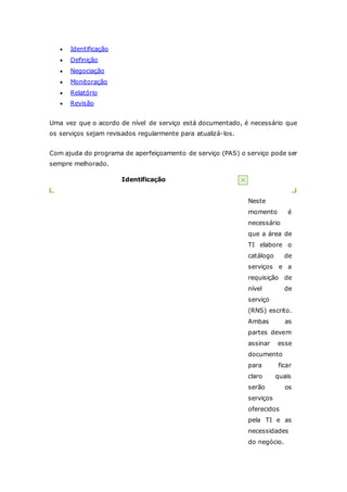  Identificação 
 Definição 
 Negociação 
 Monitoração 
 Relatório 
 Revisão 
Uma vez que o acordo de nível de serviço está documentado, é necessário que 
os serviços sejam revisados regularmente para atualizá-los. 
Com ajuda do programa de aperfeiçoamento de serviço (PAS) o serviço pode ser 
sempre melhorado. 
Identificação 
Neste 
momento é 
necessário 
que a área de 
TI elabore o 
catálogo de 
serviços e a 
requisição de 
nível de 
serviço 
(RNS) escrito. 
Ambas as 
partes devem 
assinar esse 
documento 
para ficar 
claro quais 
serão os 
serviços 
oferecidos 
pela TI e as 
necessidades 
do negócio. 
 