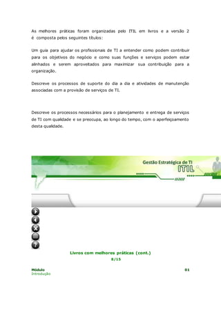 As melhores práticas foram organizadas pelo ITIL em livros e a versão 2 
é composta pelos seguintes títulos: 
Um guia para ajudar os profissionais de TI a entender como podem contribuir 
para os objetivos do negócio e como suas funções e serviços podem estar 
alinhados e serem aproveitados para maximizar sua contribuição para a 
organização. 
Descreve os processos de suporte do dia a dia e atividades de manutenção 
associadas com a provisão de serviços de TI. 
2 - Suporte a serviços 
Descreve os processos necessários para o planejamento e entrega de serviços 
de TI com qualidade e se preocupa, ao longo do tempo, com o aperfeiçoamento 
desta qualidade. 
3 - Entrega de serviços 
1- Perspectiva de negócio 
Livros com melhores práticas (cont.) 
8/15 
Módulo 01 
Introdução 
 