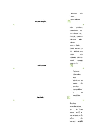 acordos de 
nível 
operacional. 
Monitoração 
Os serviços 
precisam ser 
monitorados, 
isto é, quanto 
tempo eles 
ficam 
disponíveis 
para saber se 
o acordo de 
nível de 
serviço (ANS) 
está sendo 
cumprido. 
Relatório 
Elaborar 
relatórios 
que 
mostrem os 
níveis de 
serviço 
requeridos 
e os 
medidos. 
Revisão 
Revisar 
regularmente 
os serviços 
para verificar 
se o acordo de 
nível de 
serviço (ANS) 
 
