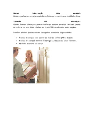 Menor interrupção nos serviços 
Os serviços ficam menos tempo indisponíveis com a melhora na qualidade deles. 
Melhoria das informações 
Permite fornecer informações para as tomadas de decisões gerenciais, indicando pontos 
de melhoria em acordo de nível de serviço (ANS) que não estão sendo atingidos. 
Para esse processo podemos utilizar os seguintes indicadores de performance: 
 Número de serviços com acordo de nível de serviço (ANS) definido. 
 Número de acordos de nível de serviço (ANS) que não foram cumpridos. 
 Melhorias nos níveis de serviço. 
 