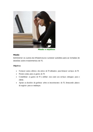 Missão e objetivos 
Missão 
Administrar os custos da infraestrutura e prestar subsídios para as tomadas de 
decisões sobre investimentos de TI. 
Objetivos 
 Fornecer custos efetivos dos ativos de TI utilizados para fornecer serviços de TI. 
 Prestar contas para os gastos de TI. 
 Contabilizar os gastos de TI e atribuir esse custo aos serviços entregues para o 
cliente. 
 Apoiar as decisões da gerência sobre os investimentos de TI, fornecendo planos 
de negócio para as mudanças. 
 