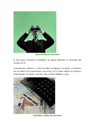 Gerenciamento financeiro 
O foco desse processo é contabilizar os gastos efetuados na execução dos 
serviços de TI. 
O gerenciamento financeiro é capaz de explicar na linguagem do negócio os benefícios 
que são obtidos com os investimentos nos serviços da TI, criando métodos de cobrança e 
proporcionando aos clientes uma ideia sobre a relação qualidade e preço. 
Entradas e saídas do processo 
 